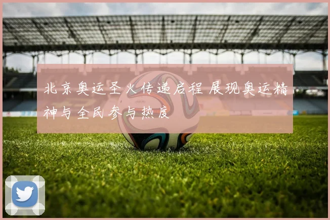 北京奥运圣火传递启程 展现奥运精神与全民参与热度