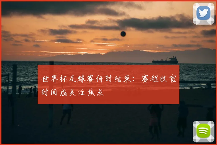 世界杯足球赛何时结束：赛程收官时间成关注焦点