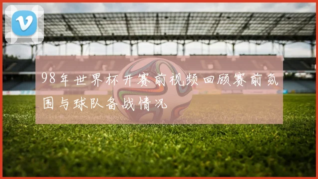 98年世界杯开赛前视频回顾赛前氛围与球队备战情况