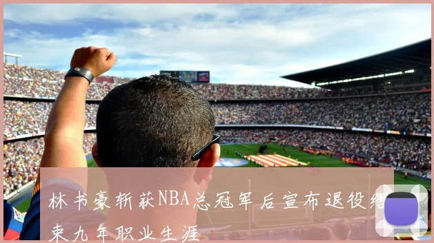 林书豪斩获NBA总冠军后宣布退役结束九年职业生涯
