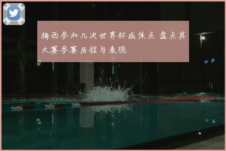 梅西参加几次世界杯成焦点 盘点其大赛参赛历程与表现