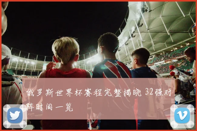 俄罗斯世界杯赛程完整揭晓 32强对阵时间一览