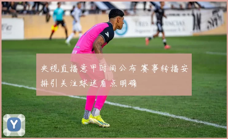 央视直播意甲时间公布 赛事转播安排引关注球迷看点明确