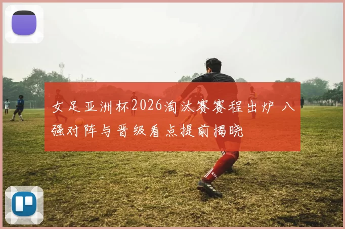 女足亚洲杯2026淘汰赛赛程出炉 八强对阵与晋级看点提前揭晓