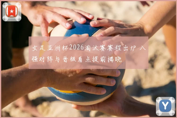 女足亚洲杯2026淘汰赛赛程出炉 八强对阵与晋级看点提前揭晓