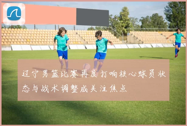 辽宁男篮比赛再度打响核心球员状态与战术调整成关注焦点