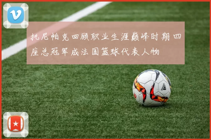 托尼帕克回顾职业生涯巅峰时期 四座总冠军成法国篮球代表人物