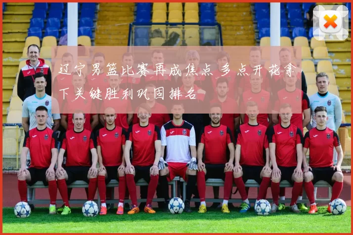 辽宁男篮比赛再成焦点 多点开花拿下关键胜利巩固排名