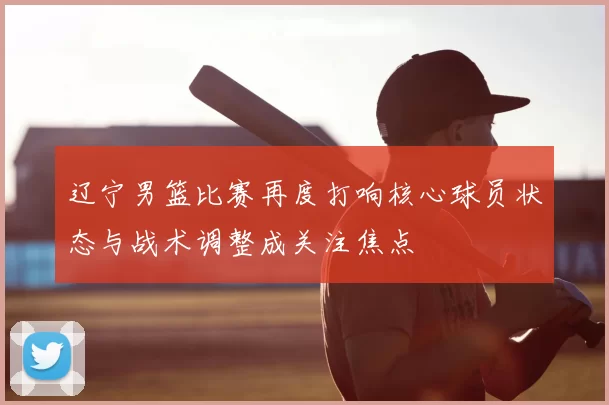 辽宁男篮比赛再度打响核心球员状态与战术调整成关注焦点