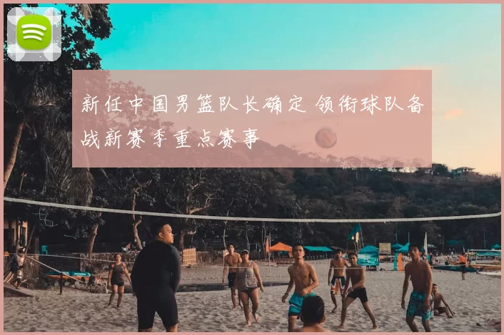 新任中国男篮队长确定 领衔球队备战新赛季重点赛事