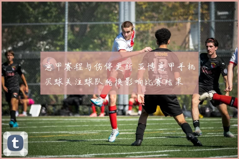 意甲赛程与伤停更新 亚博意甲手机买球关注球队轮换影响比赛结果