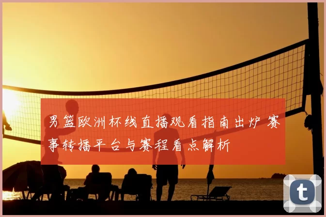 男篮欧洲杯线直播观看指南出炉 赛事转播平台与赛程看点解析