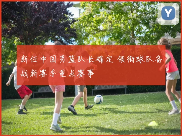 新任中国男篮队长确定 领衔球队备战新赛季重点赛事