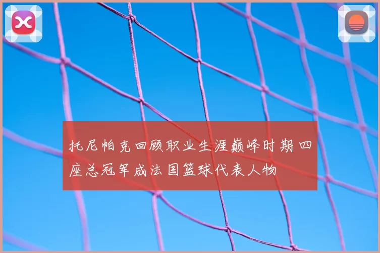 托尼帕克回顾职业生涯巅峰时期 四座总冠军成法国篮球代表人物