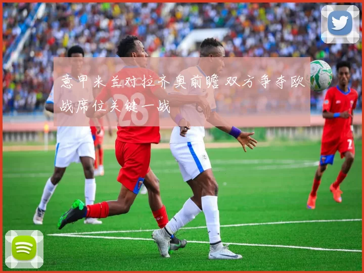 意甲米兰对拉齐奥前瞻 双方争夺欧战席位关键一战