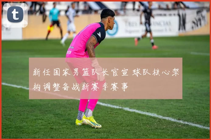 新任国家男篮队长官宣 球队核心架构调整备战新赛季赛事